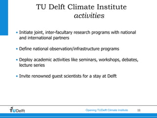 TU Delft Climate Institute
                     activities

• Initiate joint, inter-facultary research programs with national
  and international partners

• Define national observation/infrastructure programs

• Deploy academic activities like seminars, workshops, debates,
  lecture series

• Invite renowned guest scientists for a stay at Delft




                                     Opening TUDelft Climate Institute   11
 