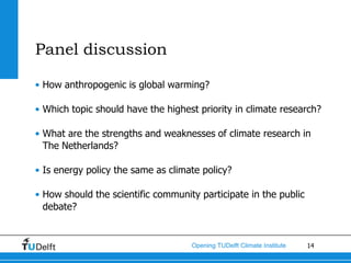 Panel discussion

• How anthropogenic is global warming?

• Which topic should have the highest priority in climate research?

• What are the strengths and weaknesses of climate research in
  The Netherlands?

• Is energy policy the same as climate policy?

• How should the scientific community participate in the public
  debate?


                                    Opening TUDelft Climate Institute   14
 