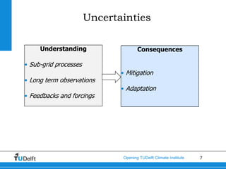 Uncertainties

     Understanding                   Consequences

• Sub-grid processes
                              • Mitigation
• Long term observations
                              • Adaptation
• Feedbacks and forcings




                              Opening TUDelft Climate Institute   7
 