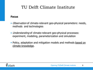 TU Delft Climate Institute

Focus

• Observation of climate-relevant geo-physical parameters: needs,
  methods and technologies

• Understanding of climate-relevant geo-physical processes:
  experiment, modeling, parameterization and simulation

• Policy, adaptation and mitigation models and methods based on
  climate knowledge.




                                  Opening TUDelft Climate Institute   8
 