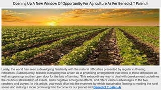 Opening Up A New Window Of Opportunity For Agriculture As Per Benedict T Palen Jr
Lately, the world has seen a developing familiarity with the natural difficulties presented by regular cultivating
rehearses. Subsequently, feasible cultivating has arisen as a promising arrangement that tends to these difficulties as
well as opens up another open door for the fate of farming. This extraordinary way to deal with development underlines
the cautious stewardship of assets, limits negative ecological effects, and offers various advantages to the two
ranchers and buyers. In this article, you would dive into the manners by which sustainable farming is molding the rural
scene and making a more promising time to come for our planet and Benedict T palen Jr.
 