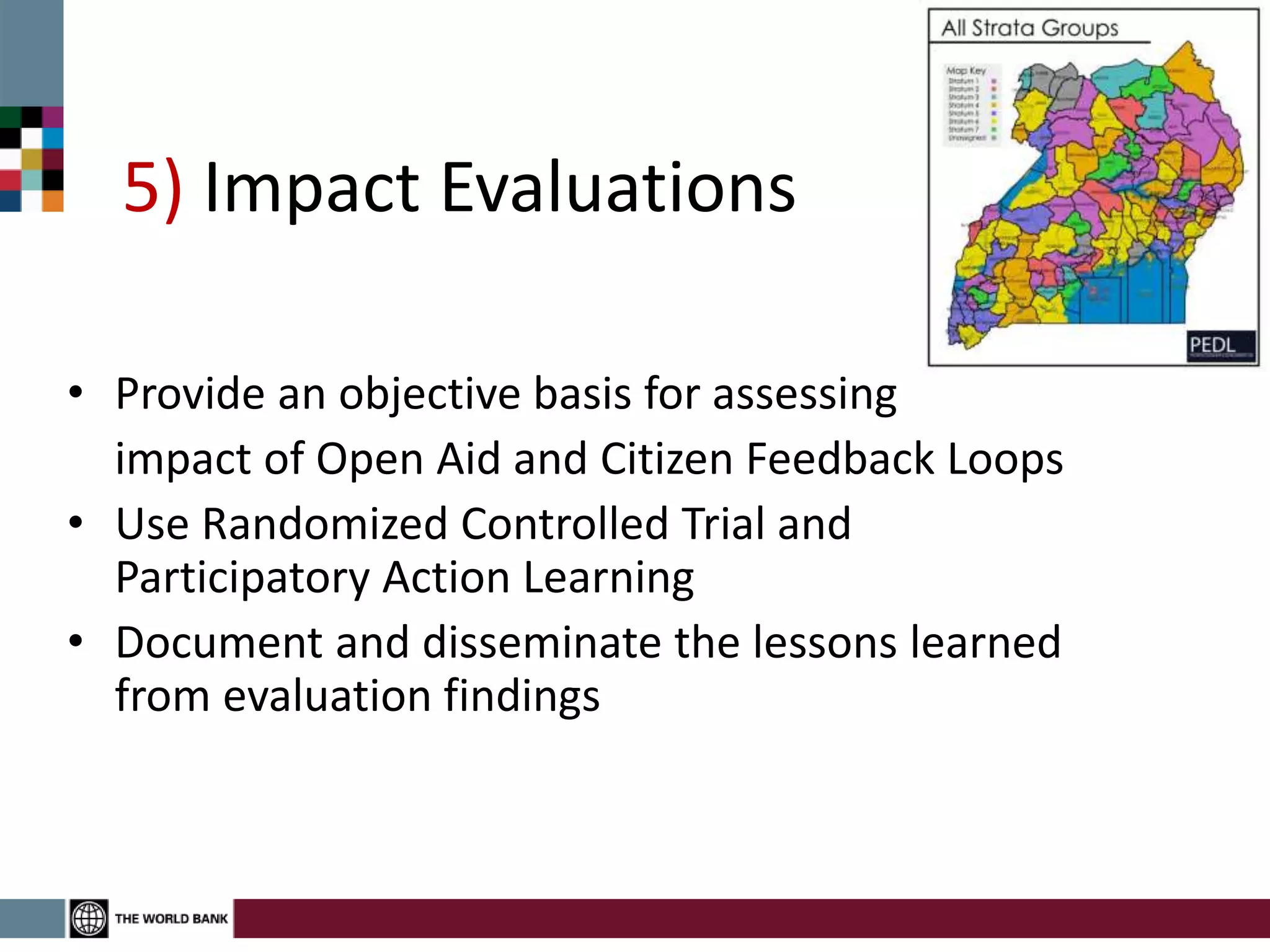 5) Impact Evaluations
• Provide an objective basis for assessing
impact of Open Aid and Citizen Feedback Loops
• Use Randomized Controlled Trial and
Participatory Action Learning
• Document and disseminate the lessons learned
from evaluation findings
 