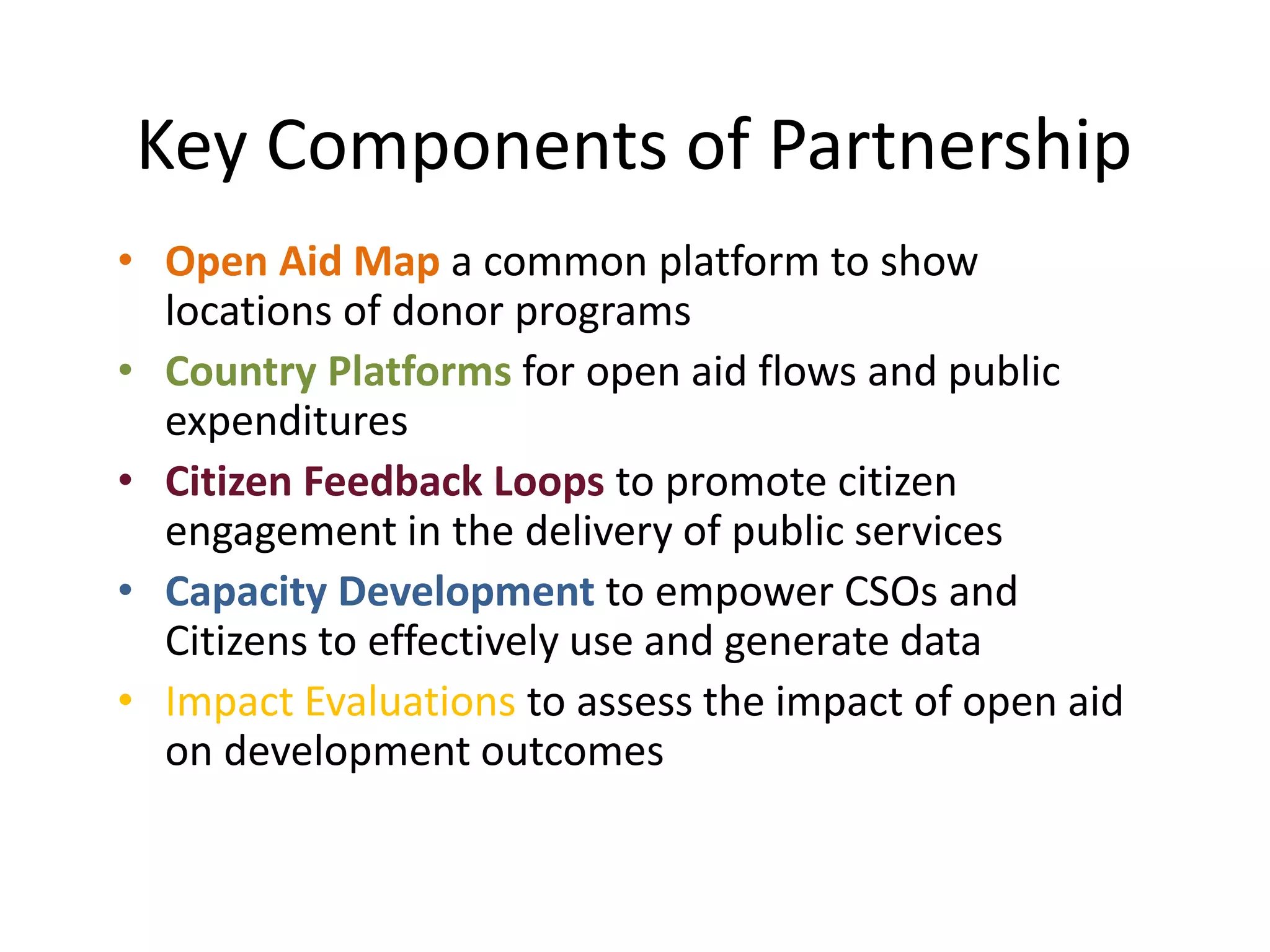 Key Components of Partnership
• Open Aid Map a common platform to show
locations of donor programs
• Country Platforms for open aid flows and public
expenditures
• Citizen Feedback Loops to promote citizen
engagement in the delivery of public services
• Capacity Development to empower CSOs and
Citizens to effectively use and generate data
• Impact Evaluations to assess the impact of open aid
on development outcomes
 