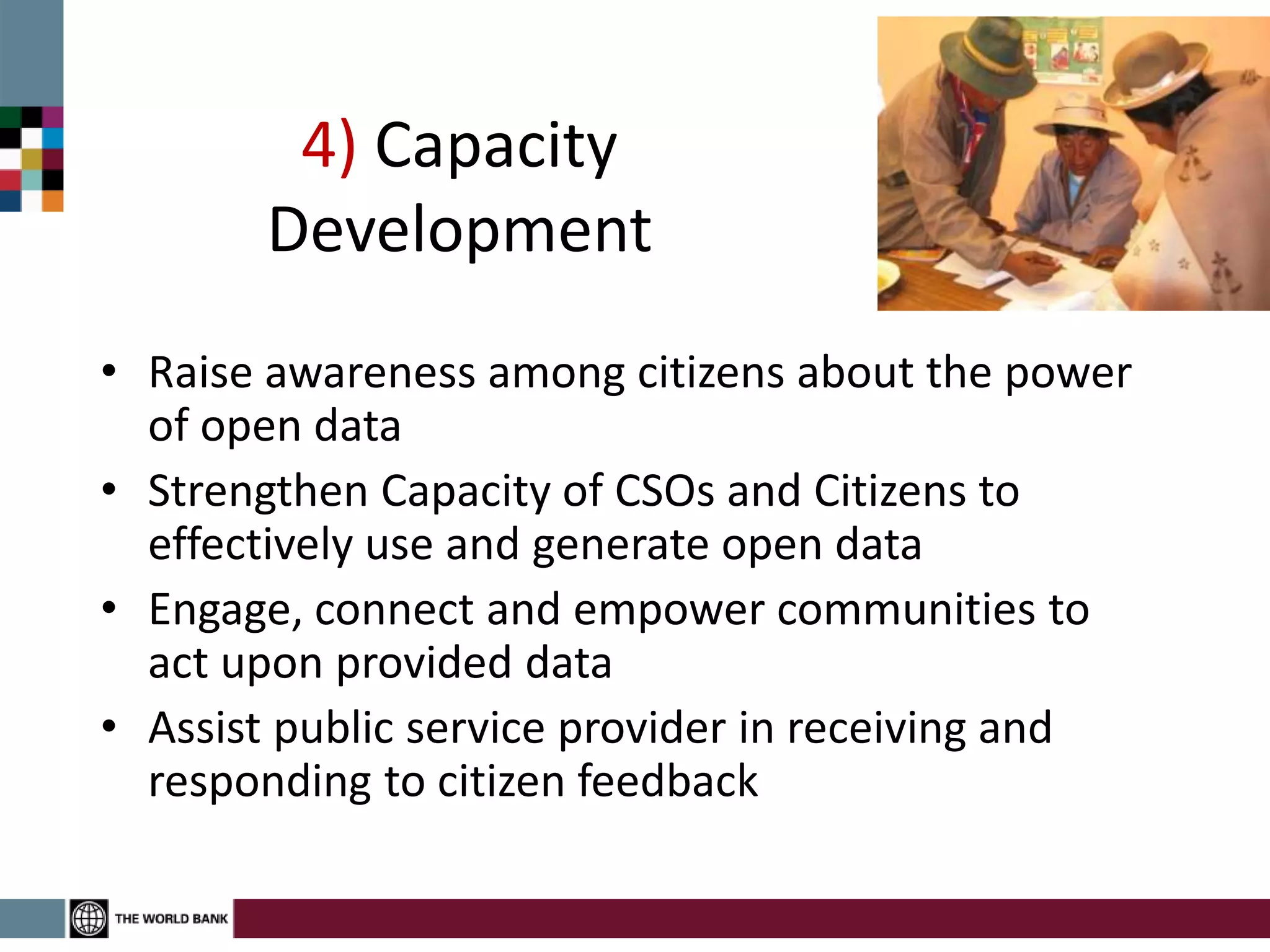 4) Capacity
Development
• Raise awareness among citizens about the power
of open data
• Strengthen Capacity of CSOs and Citizens to
effectively use and generate open data
• Engage, connect and empower communities to
act upon provided data
• Assist public service provider in receiving and
responding to citizen feedback
 