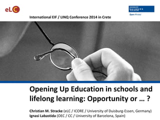 International EIF / LINQ Conference 2014 in Crete
Opening Up Education in schools and
lifelong learning: Opportunity or … ?
Christian M. Stracke (eLC / ICORE / University of Duisburg-Essen, Germany)
Ignasi Labastida (OEC / CC / University of Barcelona, Spain)
 