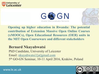 www.le.ac.uk
Opening up higher education in Rwanda: The potential
contribution of Extension Massive Open Online Courses
(xMOOCs), Open Educational Resources (OER) units in
the MIT Open Courseware and different stakeholders
Bernard Nkuyubwatsi
PhD Candidate, University of Leicester
Email: nkuyubwatsi1[at]gmail.com
5th GO-GN Seminar, 10-11 April 2016, Kraków, Poland
 