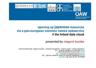 opening up japanese resources
via a pan-european common names webservice
4 the linked data cloud
presented by megumi kurobe
eveline wandl-vogt, megumi kurobe 1 | chitsuko fukushima 2 | heimo rainer 3 | thierry declerck 4
AT: 1 austrian academy of sciences (AAS)
2 naturhistorisches museum wien (nhm)
JP: 1 university of niigata prefecture (unii)
DE: 3 german research center for artificial intelligence (DFKI)
JaDH2015 @ kyoto @ JP: 20150903
 