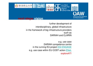 further development of
interdisciplinary, global infrastructure
in the framework of big infrastructure providers
such as
DARIAH and CLARIN
e.g. use case
DARIAH competence centre
in the running EU project EGI ENGAGE
e.g. use case within EU COST action ENeL
exploreAT!
next steps vision
 