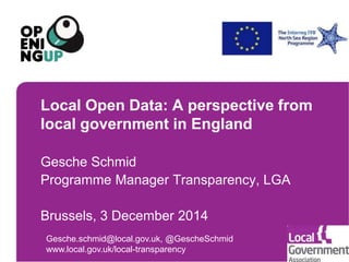Local Open Data: A perspective from 
local government in England 
Gesche Schmid 
Programme Manager Transparency, LGA 
Brussels, 3 December 2014 
Gesche.schmid@local.gov.uk, @GescheSchmid 
www.local.gov.uk/local-transparency 
 