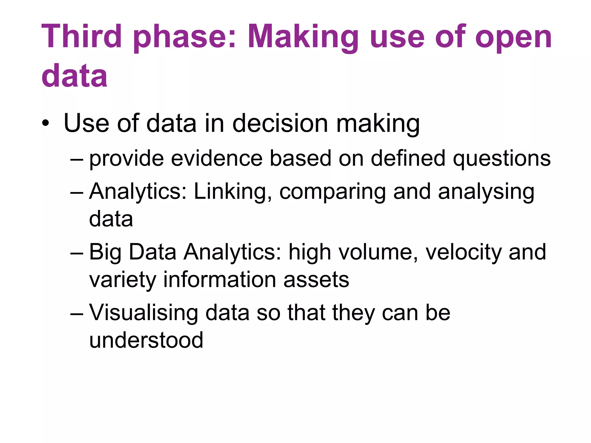 Third phase: Making use of open 
data 
• Use of data in decision making 
– provide evidence based on defined questions 
– Analytics: Linking, comparing and analysing 
data 
– Big Data Analytics: high volume, velocity and 
variety information assets 
– Visualising data so that they can be 
understood 
 
