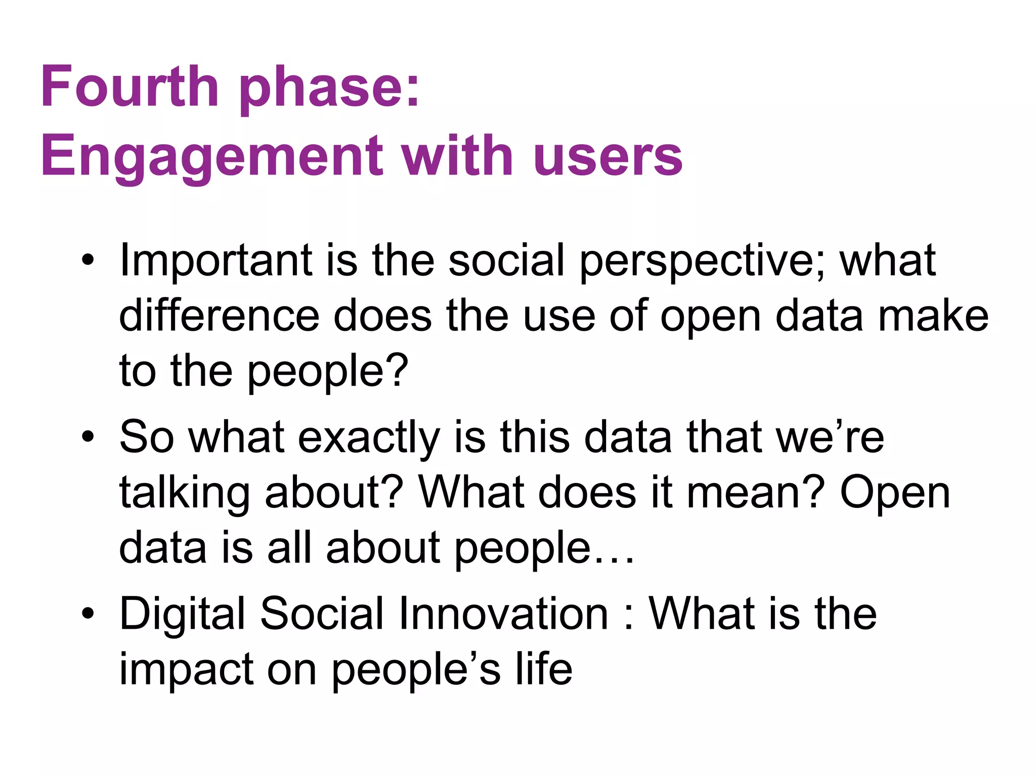 Fourth phase: 
Engagement with users 
• Important is the social perspective; what 
difference does the use of open data make 
to the people? 
• So what exactly is this data that we’re 
talking about? What does it mean? Open 
data is all about people… 
• Digital Social Innovation : What is the 
impact on people’s life 
 