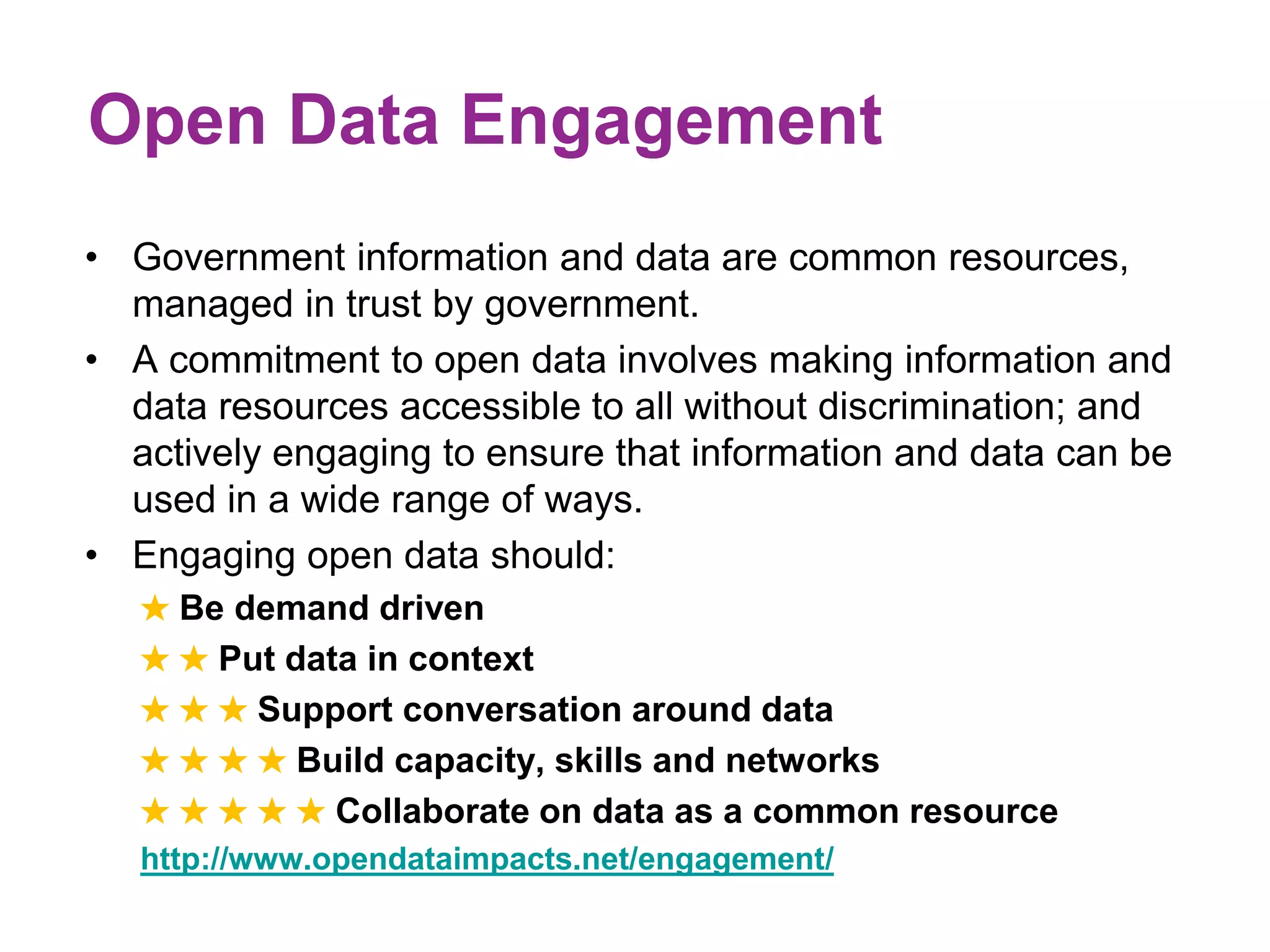 Open Data Engagement 
• Government information and data are common resources, 
managed in trust by government. 
• A commitment to open data involves making information and 
data resources accessible to all without discrimination; and 
actively engaging to ensure that information and data can be 
used in a wide range of ways. 
• Engaging open data should: 
★ Be demand driven 
★ ★ Put data in context 
★ ★ ★ Support conversation around data 
★ ★ ★ ★ Build capacity, skills and networks 
★ ★ ★ ★ ★ Collaborate on data as a common resource 
http://www.opendataimpacts.net/engagement/ 
 
