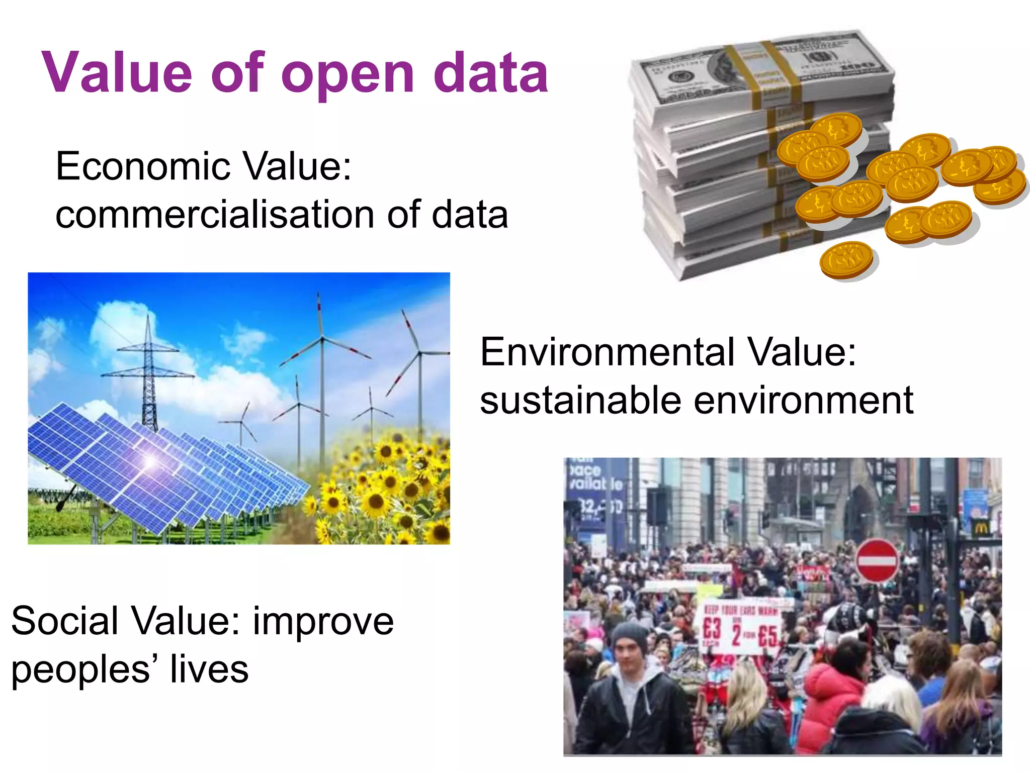 Value of open data 
Economic Value: 
commercialisation of data 
Environmental Value: 
sustainable environment 
Social Value: improve 
peoples’ lives 
 