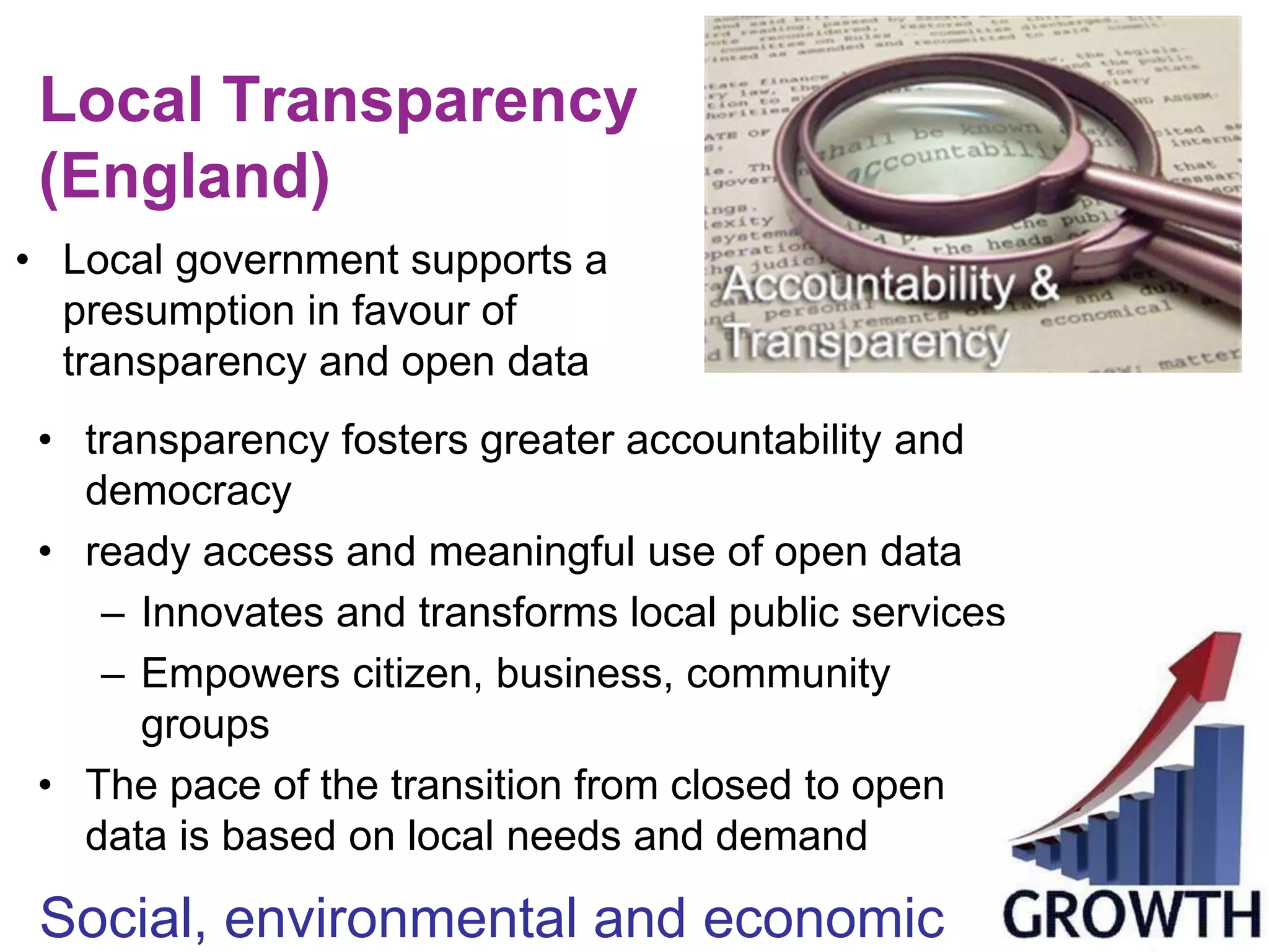 Local Transparency 
(England) 
• Local government supports a 
presumption in favour of 
transparency and open data 
• transparency fosters greater accountability and 
democracy 
• ready access and meaningful use of open data 
– Innovates and transforms local public services 
– Empowers citizen, business, community 
groups 
• The pace of the transition from closed to open 
data is based on local needs and demand 
Social, environmental and economic 
 