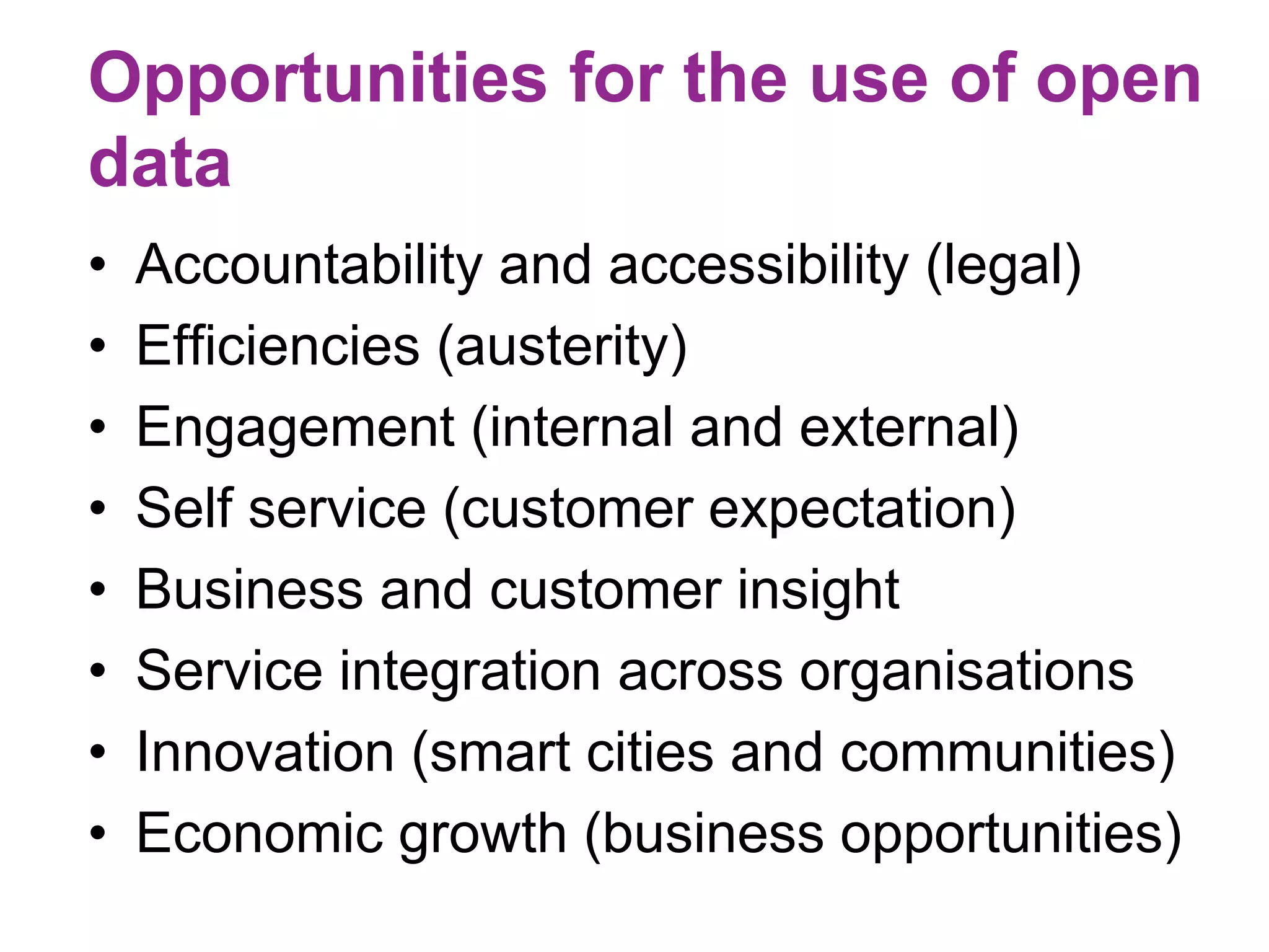 Opportunities for the use of open 
data 
• Accountability and accessibility (legal) 
• Efficiencies (austerity) 
• Engagement (internal and external) 
• Self service (customer expectation) 
• Business and customer insight 
• Service integration across organisations 
• Innovation (smart cities and communities) 
• Economic growth (business opportunities) 
 