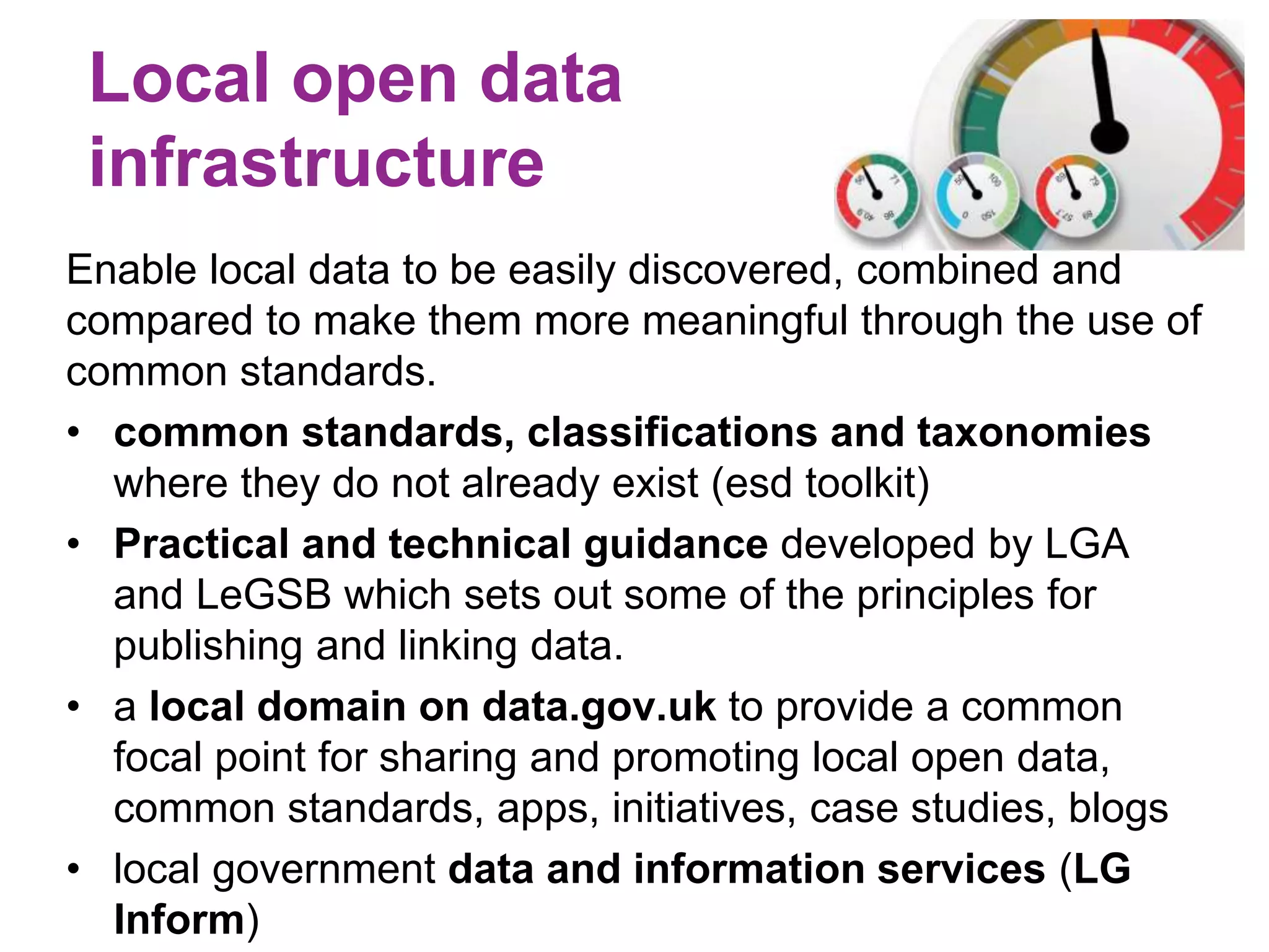 Local open data 
infrastructure 
Enable local data to be easily discovered, combined and 
compared to make them more meaningful through the use of 
common standards. 
• common standards, classifications and taxonomies 
where they do not already exist (esd toolkit) 
• Practical and technical guidance developed by LGA 
and LeGSB which sets out some of the principles for 
publishing and linking data. 
• a local domain on data.gov.uk to provide a common 
focal point for sharing and promoting local open data, 
common standards, apps, initiatives, case studies, blogs 
• local government data and information services (LG 
Inform) 
 