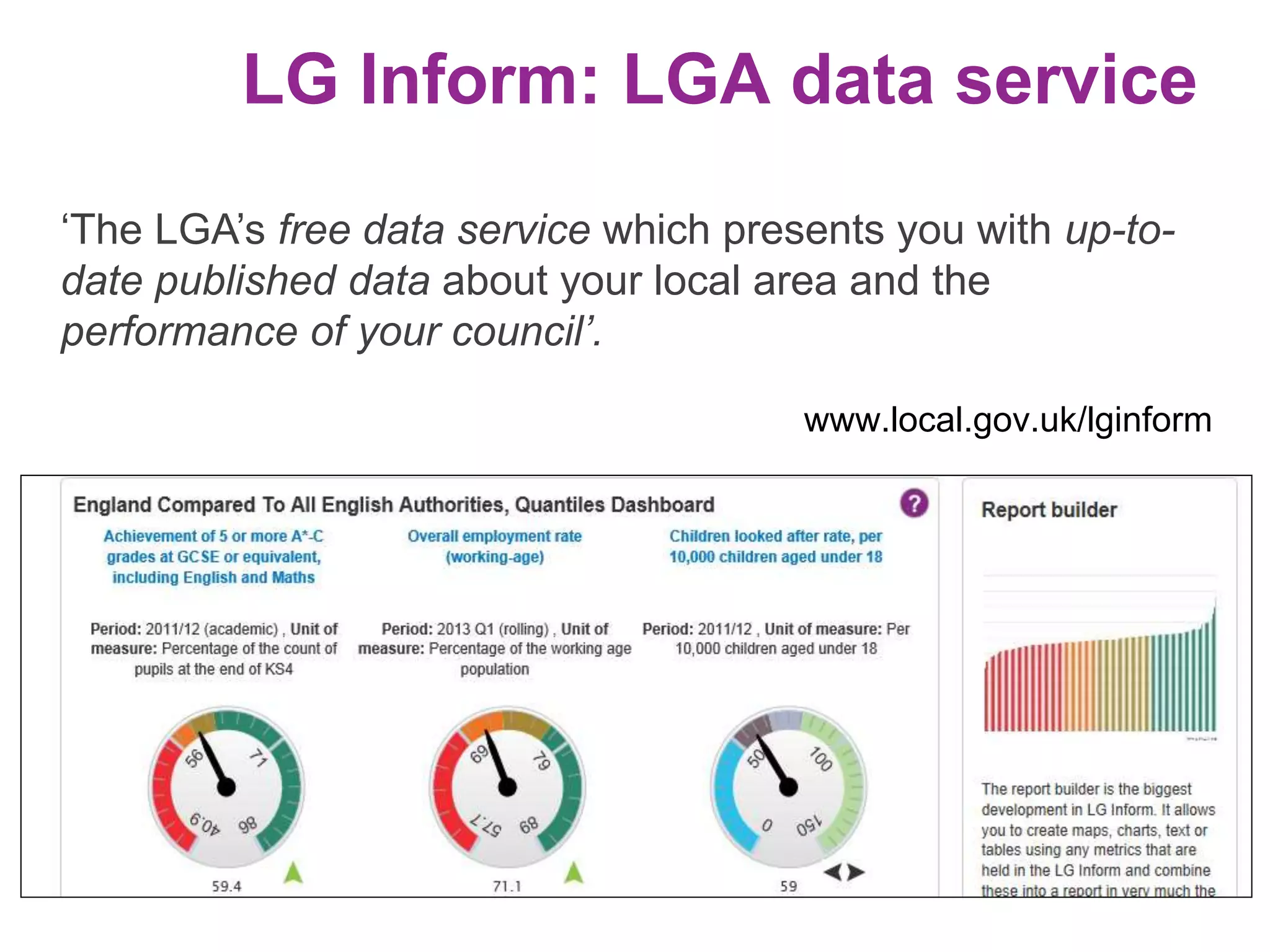 LG Inform: LGA data service 
‘The LGA’s free data service which presents you with up-to-date 
published data about your local area and the 
performance of your council’. 
www.local.gov.uk/lginform 
 