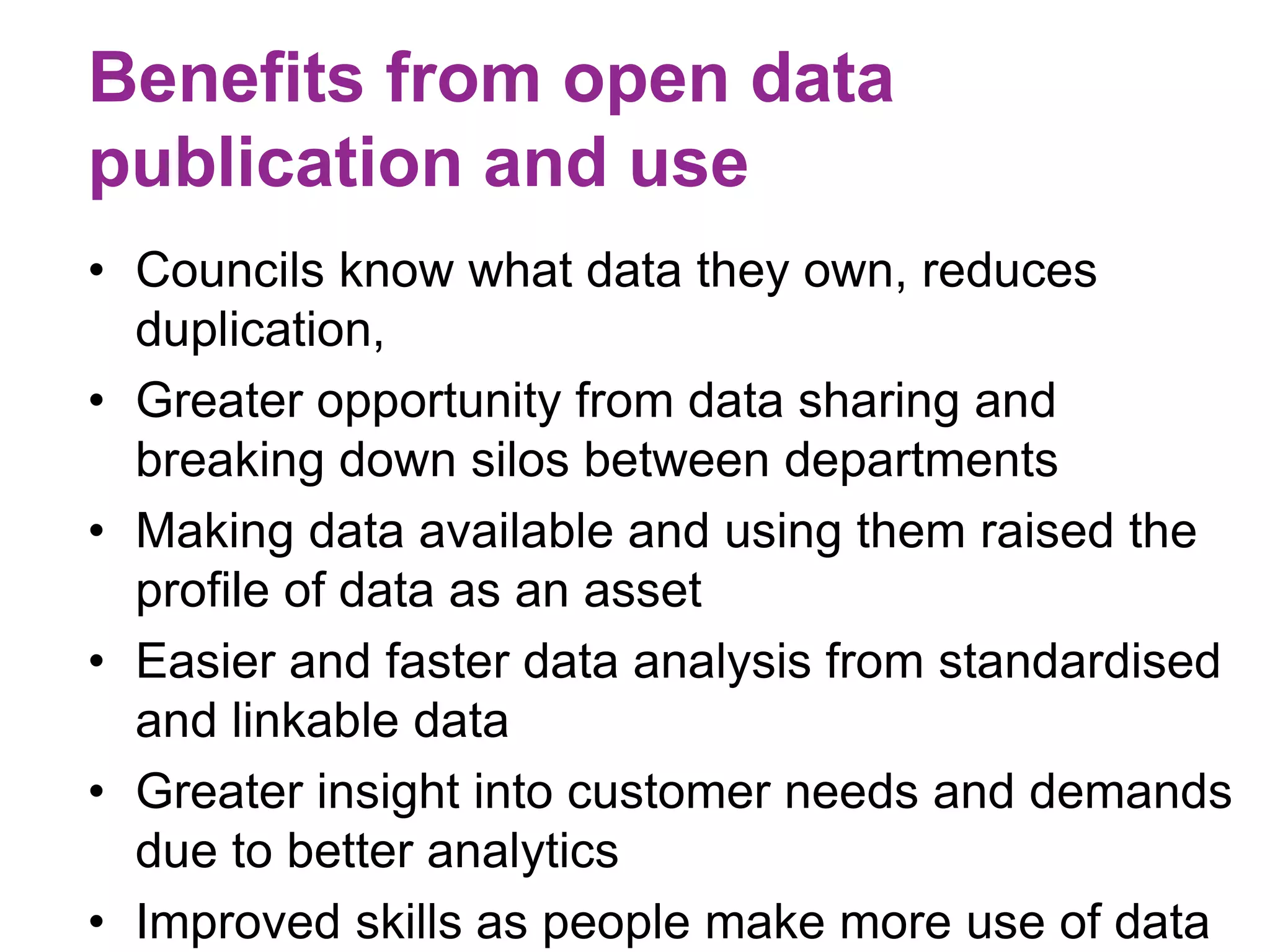 Benefits from open data 
publication and use 
• Councils know what data they own, reduces 
duplication, 
• Greater opportunity from data sharing and 
breaking down silos between departments 
• Making data available and using them raised the 
profile of data as an asset 
• Easier and faster data analysis from standardised 
and linkable data 
• Greater insight into customer needs and demands 
due to better analytics 
• Improved skills as people make more use of data 
 