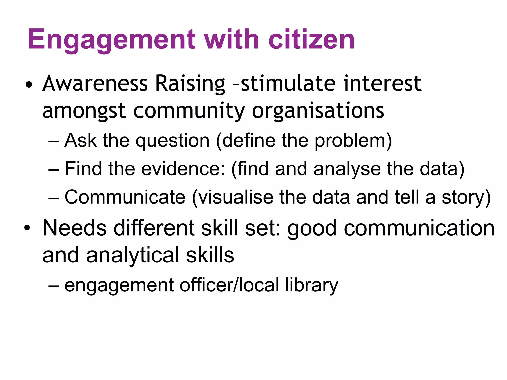 Engagement with citizen 
• Awareness Raising –stimulate interest 
amongst community organisations 
– Ask the question (define the problem) 
– Find the evidence: (find and analyse the data) 
– Communicate (visualise the data and tell a story) 
• Needs different skill set: good communication 
and analytical skills 
– engagement officer/local library 
 