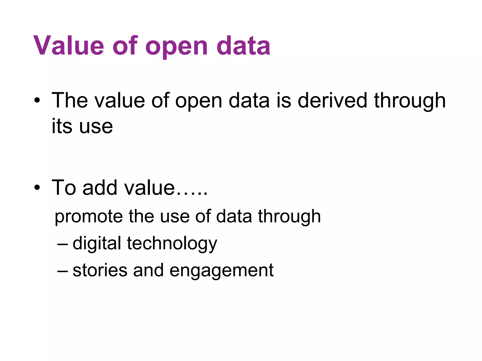 Value of open data 
• The value of open data is derived through 
its use 
• To add value….. 
promote the use of data through 
– digital technology 
– stories and engagement 
