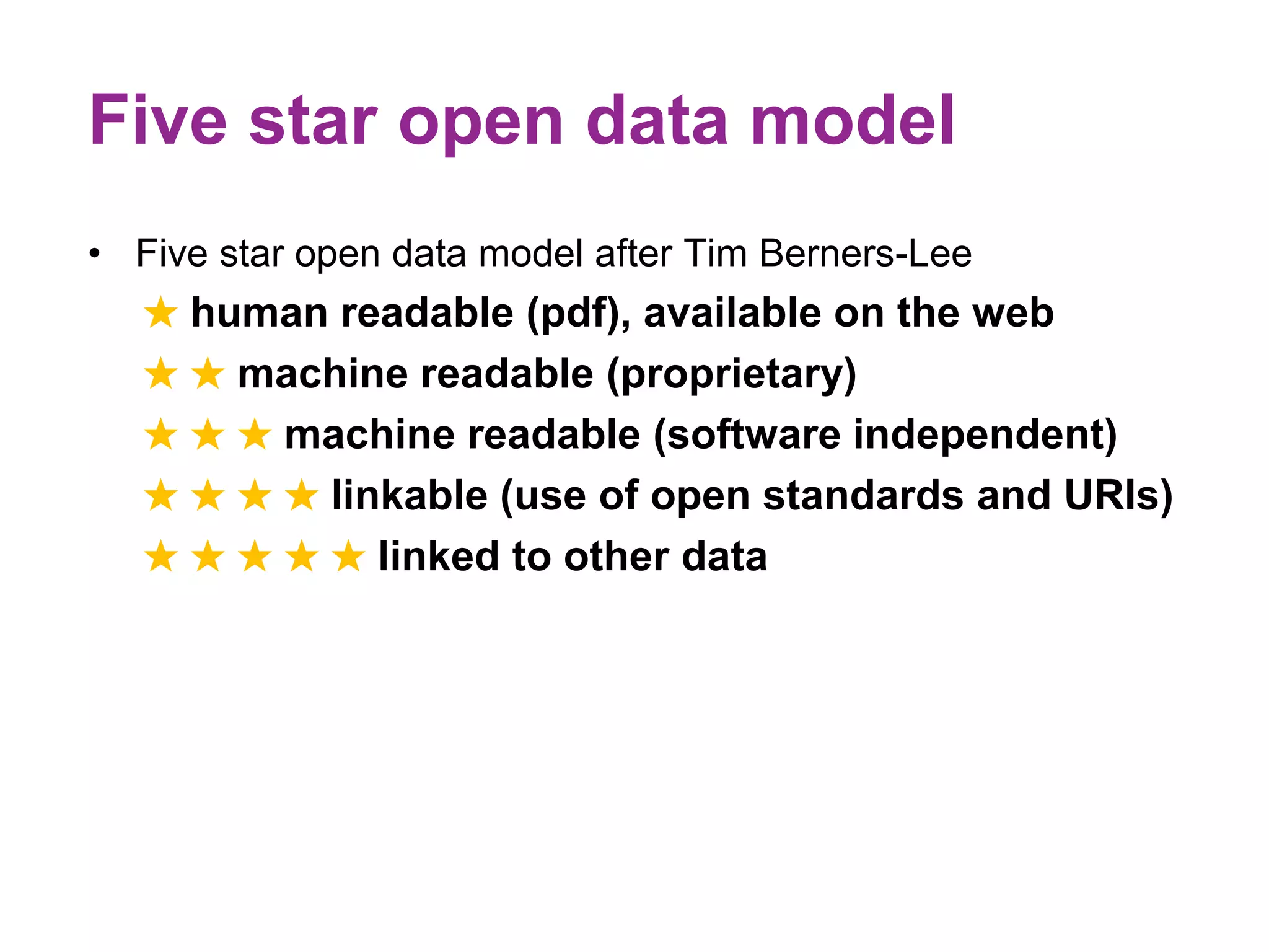 Five star open data model 
• Five star open data model after Tim Berners-Lee 
★ human readable (pdf), available on the web 
★ ★ machine readable (proprietary) 
★ ★ ★ machine readable (software independent) 
★ ★ ★ ★ linkable (use of open standards and URIs) 
★ ★ ★ ★ ★ linked to other data 
 