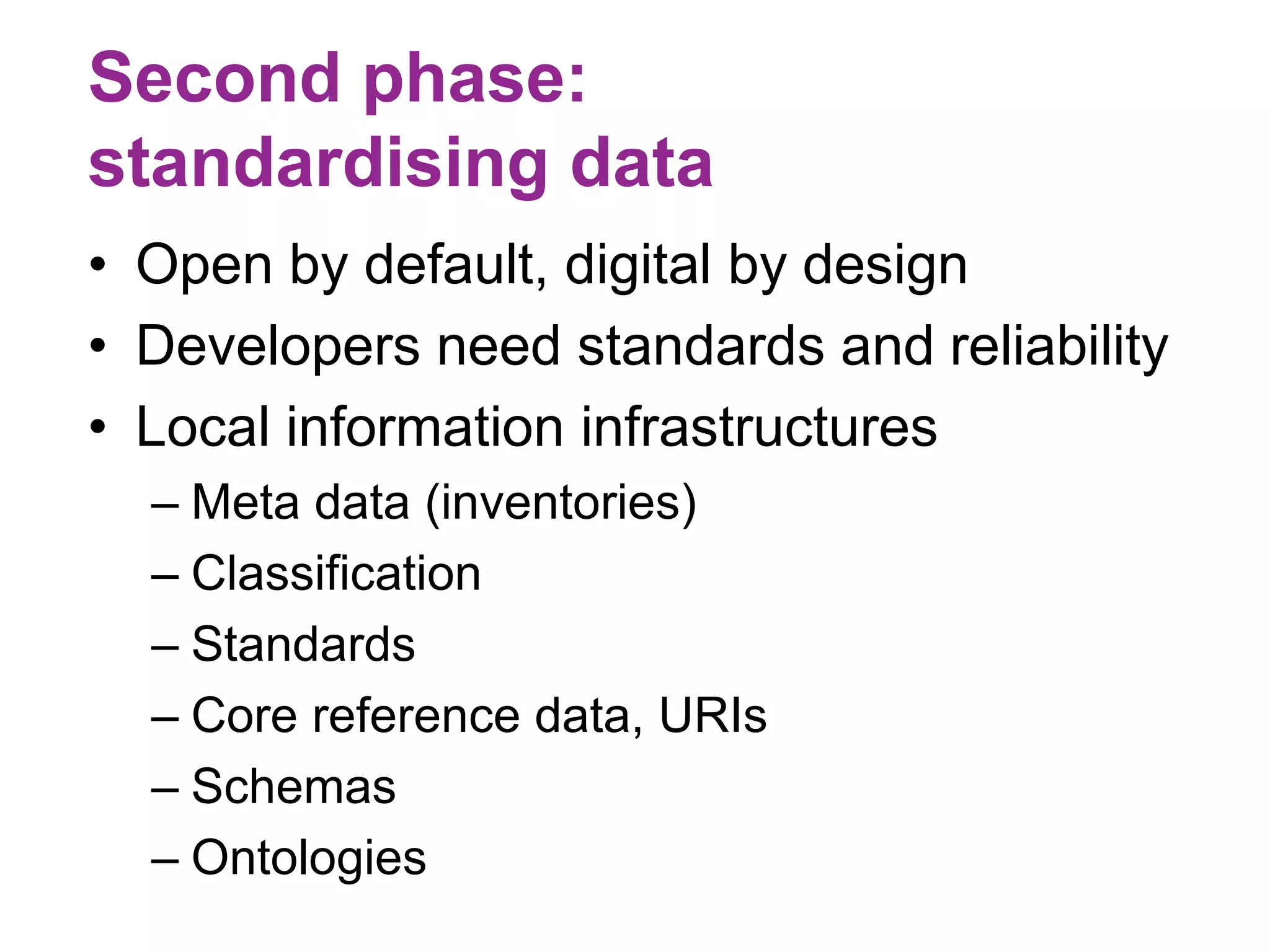 Second phase: 
standardising data 
• Open by default, digital by design 
• Developers need standards and reliability 
• Local information infrastructures 
– Meta data (inventories) 
– Classification 
– Standards 
– Core reference data, URIs 
– Schemas 
– Ontologies 
 