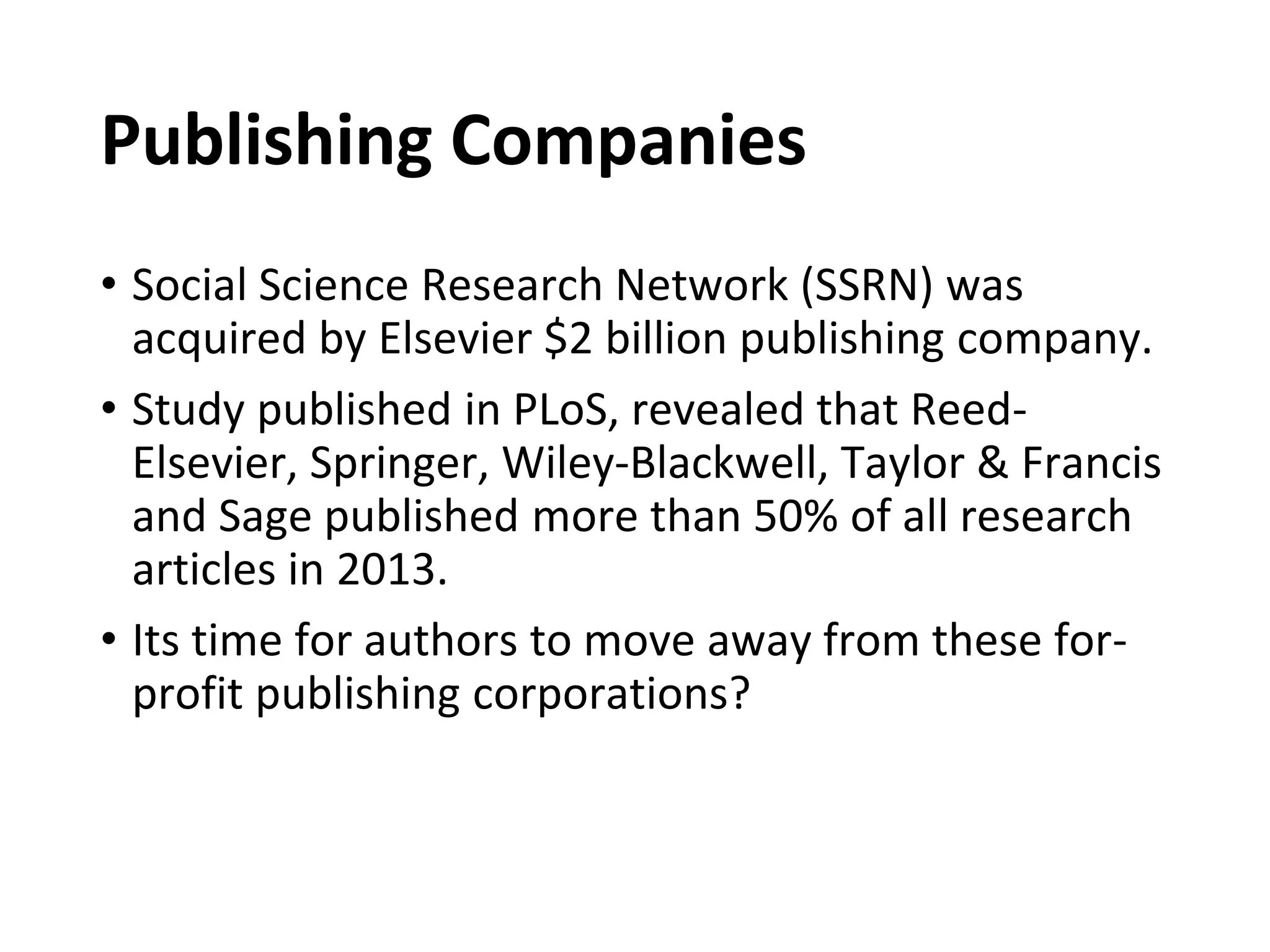Publishing Companies
• Social Science Research Network (SSRN) was
acquired by Elsevier $2 billion publishing company.
• Study published in PLoS, revealed that Reed-
Elsevier, Springer, Wiley-Blackwell, Taylor & Francis
and Sage published more than 50% of all research
articles in 2013.
• Its time for authors to move away from these for-
profit publishing corporations?
 