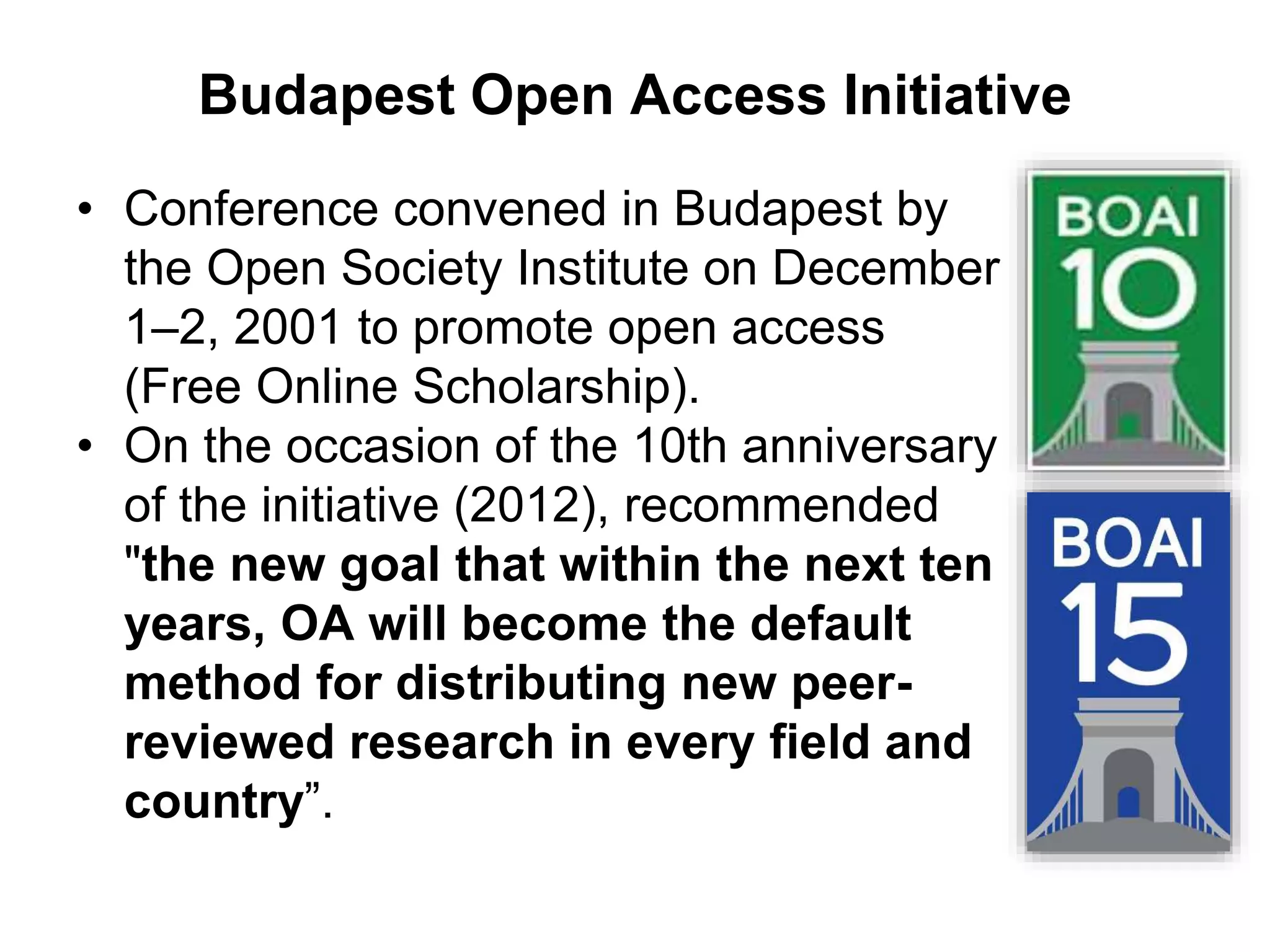 Budapest Open Access Initiative
• Conference convened in Budapest by
the Open Society Institute on December
1–2, 2001 to promote open access
(Free Online Scholarship).
• On the occasion of the 10th anniversary
of the initiative (2012), recommended
"the new goal that within the next ten
years, OA will become the default
method for distributing new peer-
reviewed research in every field and
country”.
 