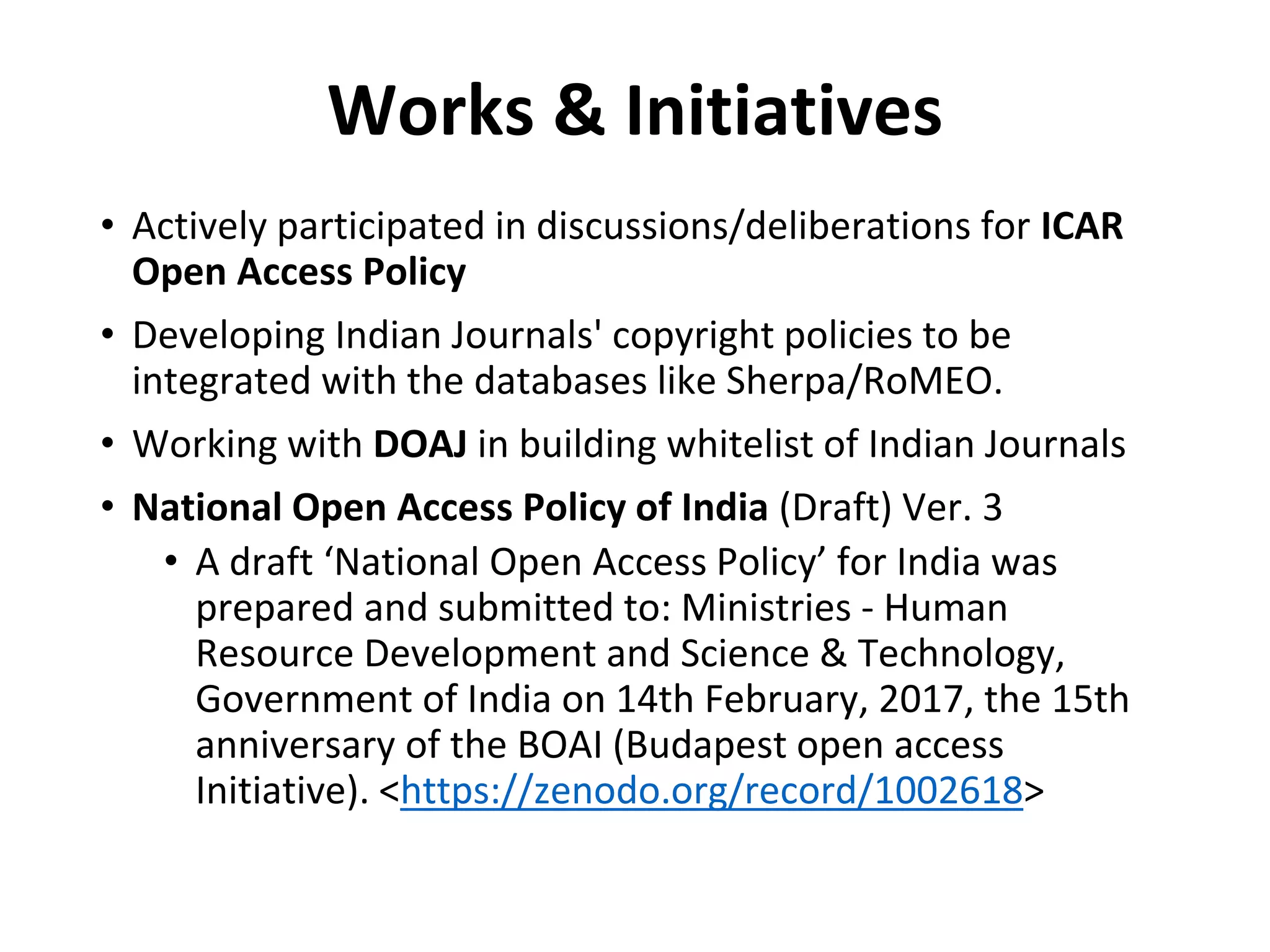 Works & Initiatives
• Actively participated in discussions/deliberations for ICAR
Open Access Policy
• Developing Indian Journals' copyright policies to be
integrated with the databases like Sherpa/RoMEO.
• Working with DOAJ in building whitelist of Indian Journals
• National Open Access Policy of India (Draft) Ver. 3
• A draft ‘National Open Access Policy’ for India was
prepared and submitted to: Ministries - Human
Resource Development and Science & Technology,
Government of India on 14th February, 2017, the 15th
anniversary of the BOAI (Budapest open access
Initiative). <https://zenodo.org/record/1002618>
 