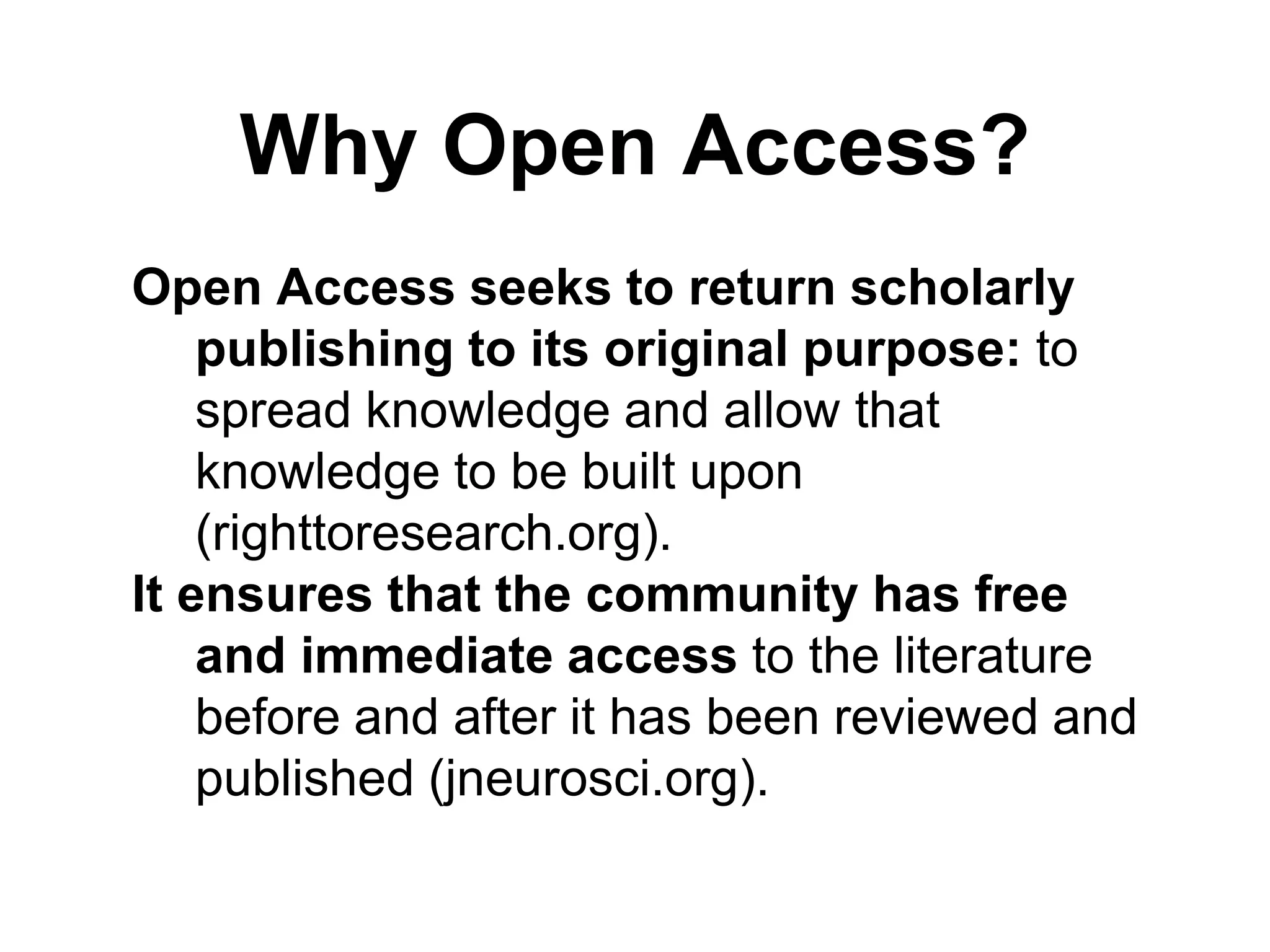Why Open Access?
Open Access seeks to return scholarly
publishing to its original purpose: to
spread knowledge and allow that
knowledge to be built upon
(righttoresearch.org).
It ensures that the community has free
and immediate access to the literature
before and after it has been reviewed and
published (jneurosci.org).
 