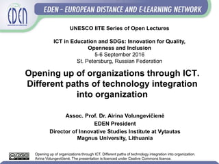 Opening up of organizations through ICT.
Different paths of technology integration
into organization
Assoc. Prof. Dr. Airina Volungevičienė
EDEN President
Director of Innovative Studies Institute at Vytautas
Magnus University, Lithuania
UNESCO IITE Series of Open Lectures
ICT in Education and SDGs: Innovation for Quality,
Openness and Inclusion
5-6 September 2016
St. Petersburg, Russian Federation
Opening up of organizations through ICT. Different paths of technology integration into organization.
Airina Volungevičienė. The presentation is licenced under Ceative Commons licence.
 