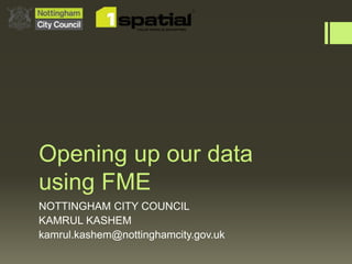 Opening up our data
using FME
NOTTINGHAM CITY COUNCIL
KAMRUL KASHEM
kamrul.kashem@nottinghamcity.gov.uk
 