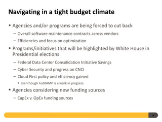 Navigating in a tight budget climate
• Agencies and/or programs are being forced to cut back
  – Overall software maintenance contracts across vendors
  – Efficiencies and focus on optimization
• Programs/initiatives that will be highlighted by White House in
  Presidential elections
  – Federal Data Center Consolidation Initiative Savings
  – Cyber Security and progress on CNCI
  – Cloud First policy and efficiency gained
    • Eventhough FedRAMP is a work in progress
• Agencies considering new funding sources
  – CapEx v. OpEx funding sources


                                                                    13
 