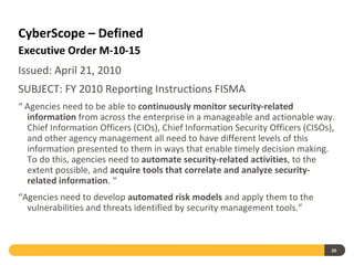 CyberScope – Defined
Executive Order M-10-15
Issued: April 21, 2010
SUBJECT: FY 2010 Reporting Instructions FISMA
“ Agencies need to be able to continuously monitor security-related
  information from across the enterprise in a manageable and actionable way.
  Chief Information Officers (CIOs), Chief Information Security Officers (CISOs),
  and other agency management all need to have different levels of this
  information presented to them in ways that enable timely decision making.
  To do this, agencies need to automate security-related activities, to the
  extent possible, and acquire tools that correlate and analyze security-
  related information. “
“Agencies need to develop automated risk models and apply them to the
  vulnerabilities and threats identified by security management tools.”



                                                                                20
 