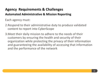 Agency Requirements & Challenges
Automated Administrative & Mission Reporting
Each agency must:
2.Respond to their administrative duty to produce validated
  content to report into CyberScope
3.Meet their daily mission to adhere to the needs of their
  customers by ensuring the health and security of their
  organization while protecting the privacy of their information
  and guaranteeing the availability of accessing that information
  and the performance of the network




                                                                    21
 