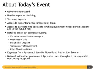 About Today’s Event
• Government focused
• Hands-on product training
• Technical experts
• Access to Symantec’s government sales team
• Access to partners who specialize in what government needs during sessions
  and in the exhibit hall
• Detailed break-out sessions covering:
    –   Virtualization and how to manage it
    –   Open-ness of Data
    –   Evolution of Endpoint
    –   Transparency of Government
    –   Cyber Threat Landscape
• Keynotes from Symantec’s Jennifer Nowell and Author Joel Brenner
• Network with other government Symantec users throughout the day and at
  our closing reception.


Symantec Government Technology Summit 2012                                 3
 