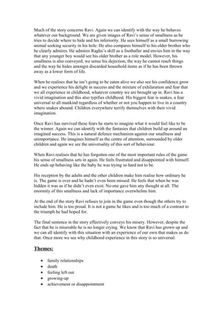 Much of the story concerns Ravi. Again we can identify with the way he behaves
whatever our background. We are given images of Ravi’s sense of smallness as he
tries to decide where to hide and his inferiority. He sees himself as a small burrowing
animal seeking security in his hole. He also compares himself to his older brother who
he clearly admires. He admires Raghu’s skill as a footballer and envies him in the way
that any younger boy would see his older brother as a role model. However, his
smallness is also conveyed; we sense his dejection, the way he cannot reach things
and the way he hides amongst discarded household items as if he has been thrown
away as a lower form of life.

When he realises that he isn’t going to be eaten alive we also see his confidence grow
and we experience his delight in success and the mixture of exhilaration and fear that
we all experience in childhood, whatever country we are brought up in. Ravi has a
vivid imagination and this also typifies childhood. His biggest fear is snakes, a fear
universal to all mankind regardless of whether or not you happen to live in a country
where snakes abound. Children everywhere terrify themselves with their vivid
imagination.

Once Ravi has survived these fears he starts to imagine what it would feel like to be
the winner. Again we can identify with the fantasies that children build up around an
imagined success. This is a natural defence mechanism against our smallness and
unimportance. He imagines himself as the centre of attention, surrounded by older
children and again we see the universality of this sort of behaviour.

When Ravi realises that he has forgotten one of the most important rules of the game
his sense of smallness sets in again. He feels frustrated and disappointed with himself.
He ends up behaving like the baby he was trying so hard not to be.

His reception by the adults and the other children make him realise how ordinary he
is. The game is over and he hadn’t even been missed. He feels that when he was
hidden it was as if he didn’t even exist. No one gave him any thought at all. The
enormity of this smallness and lack of importance overwhelms him.

At the end of the story Ravi refuses to join in the game even though the others try to
include him. He is too proud. It is not a game he likes and is too much of a contrast to
the triumph he had hoped for.

The final sentence in the story effectively conveys his misery. However, despite the
fact that he is miserable he is no longer crying. We know that Ravi has grown up and
we can all identify with this situation with an experience of our own that makes us do
that. Once more we see why childhood experience in this story is so universal.

Themes:

   •   family relationships
   •   death
   •   feeling left out
   •   growing-up
   •   achievement or disappointment
 