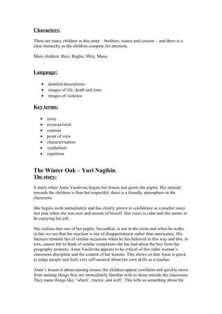 Characters:

There are many children in this story – brothers, sisters and cousins – and there is a
clear hierarchy as the children compete for attention.

Main children: Ravi, Raghu, Mira, Manu.


Language:

    •   detailed descriptions
    •   images of life, death and time
    •   images of violence

Key terms:

   •    irony
   •    reversal/twist
   •    contrast
   •    point of view
   •    characterisation
   •    symbolism
   •    repetition


The Winter Oak – Yuri Nagibin.
The story:

It starts when Anna Vasilevna begins her lesson and greets the pupils. Her attitude
towards the children is firm but respectful; there is a friendly atmosphere in the
classroom.

She begins work immediately and has clearly grown in confidence as a teacher since
last year when she was new and unsure of herself. Her voice is calm and she seems to
be enjoying her job.

She realises that one of her pupils, Savushkin, is not in the room and when he walks
in late we see that her reaction is one of disappointment rather than annoyance. His
lateness reminds her of similar occasions when he has behaved in this way and this, in
turn, causes her to think of similar complaints she has had about the boy from the
geography mistress. Anna Vasilevna appears to be critical of this older woman’s
classroom discipline and the content of her lessons. This shows us that Anna is quick
to judge people and feels very self-assured about her own skills as a teacher.

Anna’s lesson is about naming nouns; the children appear confident and quickly move
from naming things they are immediately familiar with to those outside the classroom.
They name things like, ‘wheel’, tractor, and well’. This tells us something about the
 