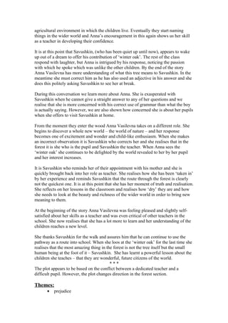 agricultural environment in which the children live. Eventually they start naming
things in the wider world and Anna’s encouragement in this again shows us her skill
as a teacher in developing their confidence.

It is at this point that Savushkin, (who has been quiet up until now), appears to wake
up out of a dream to offer his contribution of ‘winter oak’. The rest of the class
respond with laughter, but Anna is intrigued by his response, noticing the passion
with which he spoke which was unlike the other children. By the end of the story
Anna Vasilevna has more understanding of what this tree means to Savushkin. In the
meantime she must correct him as he has also used an adjective in his answer and she
does this politely asking Savushkin to see her at break.

During this conversation we learn more about Anna. She is exasperated with
Savushkin when he cannot give a straight answer to any of her questions and we
realise that she is more concerned with his correct use of grammar than what the boy
is actually saying. However, we are also shown how concerned she is about her pupils
when she offers to visit Savushkin at home.

From the moment they enter the wood Anna Vasilevna takes on a different role. She
begins to discover a whole new world – the world of nature – and her response
becomes one of excitement and wonder and child-like enthusiasm. When she makes
an incorrect observation it is Savushkin who corrects her and she realises that in the
forest it is she who is the pupil and Savushkin the teacher. When Anna sees the
‘winter oak’ she continues to be delighted by the world revealed to her by her pupil
and her interest increases.

It is Savushkin who reminds her of their appointment with his mother and she is
quickly brought back into her role as teacher. She realises how she has been ‘taken in’
by her experience and reminds Savushkin that the route through the forest is clearly
not the quickest one. It is at this point that she has her moment of truth and realisation.
She reflects on her lessons in the classroom and realises how ‘dry’ they are and how
she needs to look at the beauty and richness of the wider world in order to bring new
meaning to them.

At the beginning of the story Anna Vasilevna was feeling pleased and slightly self-
satisfied about her skills as a teacher and was even critical of other teachers in the
school. She now realises that she has a lot more to learn and her understanding of the
children reaches a new level.

She thanks Savushkin for the walk and assures him that he can continue to use the
pathway as a route into school. When she loos at the ‘winter oak’ for the last time she
realises that the most amazing thing in the forest is not the tree itself but the small
human being at the foot of it – Savushkin. She has learnt a powerful lesson about the
children she teaches – that they are wonderful, future citizens of the world.
                                          ***
The plot appears to be based on the conflict between a dedicated teacher and a
difficult pupil. However, the plot changes direction in the forest section.

Themes:
       •   prejudice
 