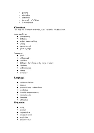 •   poverty
       •   education
       •   unfairness
       •   the cruelty of officials
       •   a culture clash

Characters:
The story has two main characters, Anna Vasilevna and Savushkin.

Anna Vasilevna:
   • hard-working
   • dedicated
   • serious about teaching
   • young
   • inexperienced
   • quick to judge

Savushkin:
   • polite
   • self-assured
   • confident
   • different – he belongs to the world of nature
   • observant
   • understanding
   • modest
   • protective

Language:

   •   vivid descriptions
   •   imagery
   •   personification – of the forest
   •   symbolism
   •   dramatic short sentences
   •   onomatopoeia
   •   metaphor
   •   alliteration
Key terms:

   •   irony
   •   contrast
   •   point of view
   •   characterisation
   •   symbolism
   •   personification
 