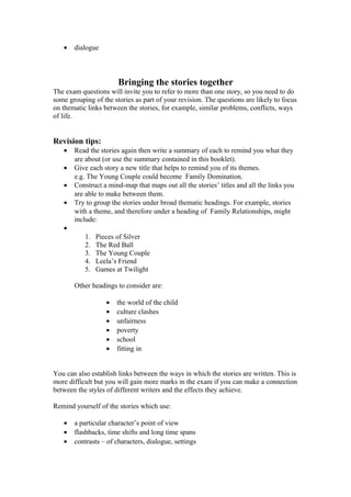 •   dialogue



                       Bringing the stories together
The exam questions will invite you to refer to more than one story, so you need to do
some grouping of the stories as part of your revision. The questions are likely to focus
on thematic links between the stories, for example, similar problems, conflicts, ways
of life.


Revision tips:
   •   Read the stories again then write a summary of each to remind you what they
       are about (or use the summary contained in this booklet).
   •   Give each story a new title that helps to remind you of its themes.
       e.g. The Young Couple could become Family Domination.
   •   Construct a mind-map that maps out all the stories’ titles and all the links you
       are able to make between them.
   •   Try to group the stories under broad thematic headings. For example, stories
       with a theme, and therefore under a heading of Family Relationships, might
       include:
   •
           1.   Pieces of Silver
           2.   The Red Ball
           3.   The Young Couple
           4.   Leela’s Friend
           5.   Games at Twilight

       Other headings to consider are:

                   •   the world of the child
                   •   culture clashes
                   •   unfairness
                   •   poverty
                   •   school
                   •   fitting in


You can also establish links between the ways in which the stories are written. This is
more difficult but you will gain more marks in the exam if you can make a connection
between the styles of different writers and the effects they achieve.

Remind yourself of the stories which use:

   •   a particular character’s point of view
   •   flashbacks, time shifts and long time spans
   •   contrasts – of characters, dialogue, settings
 