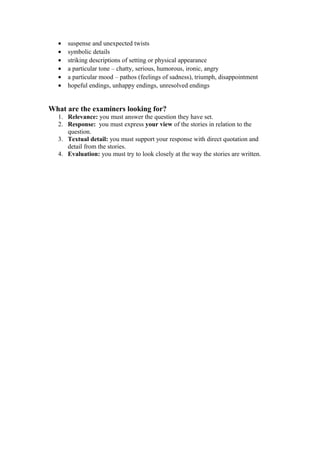 •   suspense and unexpected twists
  •   symbolic details
  •   striking descriptions of setting or physical appearance
  •   a particular tone – chatty, serious, humorous, ironic, angry
  •   a particular mood – pathos (feelings of sadness), triumph, disappointment
  •   hopeful endings, unhappy endings, unresolved endings


What are the examiners looking for?
  1. Relevance: you must answer the question they have set.
  2. Response: you must express your view of the stories in relation to the
     question.
  3. Textual detail: you must support your response with direct quotation and
     detail from the stories.
  4. Evaluation: you must try to look closely at the way the stories are written.
 