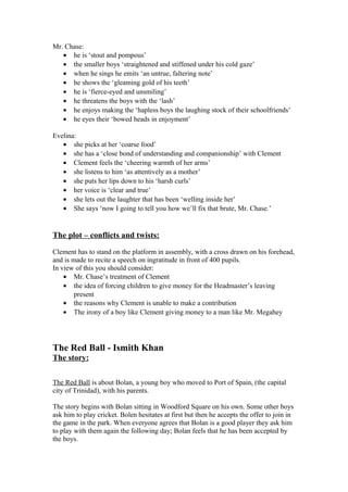 Mr. Chase:
   • he is ‘stout and pompous’
   • the smaller boys ‘straightened and stiffened under his cold gaze’
   • when he sings he emits ‘an untrue, faltering note’
   • he shows the ‘gleaming gold of his teeth’
   • he is ‘fierce-eyed and unsmiling’
   • he threatens the boys with the ‘lash’
   • he enjoys making the ‘hapless boys the laughing stock of their schoolfriends’
   • he eyes their ‘bowed heads in enjoyment’

Evelina:
   • she picks at her ‘coarse food’
   • she has a ‘close bond of understanding and companionship’ with Clement
   • Clement feels the ‘cheering warmth of her arms’
   • she listens to him ‘as attentively as a mother’
   • she puts her lips down to his ‘harsh curls’
   • her voice is ‘clear and true’
   • she lets out the laughter that has been ‘welling inside her’
   • She says ‘now I going to tell you how we’ll fix that brute, Mr. Chase.’


The plot – conflicts and twists:

Clement has to stand on the platform in assembly, with a cross drawn on his forehead,
and is made to recite a speech on ingratitude in front of 400 pupils.
In view of this you should consider:
    • Mr. Chase’s treatment of Clement
    • the idea of forcing children to give money for the Headmaster’s leaving
        present
    • the reasons why Clement is unable to make a contribution
    • The irony of a boy like Clement giving money to a man like Mr. Megahey




The Red Ball - Ismith Khan
The story:

The Red Ball is about Bolan, a young boy who moved to Port of Spain, (the capital
city of Trinidad), with his parents.

The story begins with Bolan sitting in Woodford Square on his own. Some other boys
ask him to play cricket. Bolen hesitates at first but then he accepts the offer to join in
the game in the park. When everyone agrees that Bolan is a good player they ask him
to play with them again the following day; Bolan feels that he has been accepted by
the boys.
 