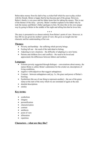 Bolen takes money from his dad to buy a cricket ball which he uses to play cricket
with his friends. Bolen is happy that he has become part of the group. However,
Bolen’s family is very poor and his father beats him for taking the money. This is one
of the themes of the story – poverty. Bolen’s mother explains to his father why he
took the money and Bolen’s father apologies to him. He does this in his own unique
way by going to Bolen in the middle of the night and telling him that he loves him.

                                        ***
The story is presented to us almost entirely from Bolan’s point of view. However, in
line 286 we are given his mother’s point of view; this gives us insight into her
character and her understanding of her son.

Themes:
   •   Poverty and hardship – the suffering which poverty brings.
   •   Feeling left out – the need of the individual to belong.
   •   Adjusting to new situations – the difficulty of adapting to a new home.
   •   Parents and children (love and conflict) – the need to be loved and
       appreciated; the differences between fathers and mothers.

Language:
   •   Extreme poverty suggested through dialogue – conversations about money, the
       names Bolan is called, Bolan’s admiration for the cricket set, descriptions of
       living conditions.
   •   negative verbs/adjectives that suggest unhappiness
   •   Contrast – between unhappiness and joy. I.e. the grace and power of Bolan’s
       bowling.
   •   Symbolism (the use of one thing to represent another) – the use of the green
       statue at the start of the story which we are reminded of again at the end.
   •   detailed descriptions
   •   similes

Key terms:

   •   symbolism
   •   imagery
   •   personification
   •   characterisation
   •   contrast
   •   antithesis
   •   point of view
   •   alliteration
   •   repetition

Characters – what are they like?
 