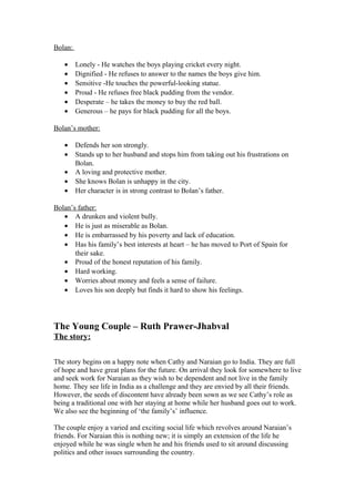 Bolan:

   •     Lonely - He watches the boys playing cricket every night.
   •     Dignified - He refuses to answer to the names the boys give him.
   •     Sensitive -He touches the powerful-looking statue.
   •     Proud - He refuses free black pudding from the vendor.
   •     Desperate – he takes the money to buy the red ball.
   •     Generous – he pays for black pudding for all the boys.

Bolan’s mother:

   •     Defends her son strongly.
   •     Stands up to her husband and stops him from taking out his frustrations on
         Bolan.
   •     A loving and protective mother.
   •     She knows Bolan is unhappy in the city.
   •     Her character is in strong contrast to Bolan’s father.

Bolan’s father:
   • A drunken and violent bully.
   • He is just as miserable as Bolan.
   • He is embarrassed by his poverty and lack of education.
   • Has his family’s best interests at heart – he has moved to Port of Spain for
       their sake.
   • Proud of the honest reputation of his family.
   • Hard working.
   • Worries about money and feels a sense of failure.
   • Loves his son deeply but finds it hard to show his feelings.




The Young Couple – Ruth Prawer-Jhabval
The story:

The story begins on a happy note when Cathy and Naraian go to India. They are full
of hope and have great plans for the future. On arrival they look for somewhere to live
and seek work for Naraian as they wish to be dependent and not live in the family
home. They see life in India as a challenge and they are envied by all their friends.
However, the seeds of discontent have already been sown as we see Cathy’s role as
being a traditional one with her staying at home while her husband goes out to work.
We also see the beginning of ‘the family’s’ influence.

The couple enjoy a varied and exciting social life which revolves around Naraian’s
friends. For Naraian this is nothing new; it is simply an extension of the life he
enjoyed while he was single when he and his friends used to sit around discussing
politics and other issues surrounding the country.
 