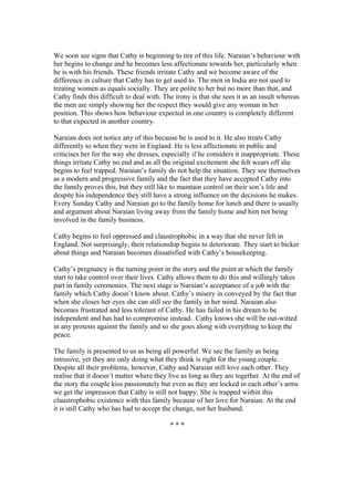 We soon see signs that Cathy is beginning to tire of this life. Naraian’s behaviour with
her begins to change and he becomes less affectionate towards her, particularly when
he is with his friends. These friends irritate Cathy and we become aware of the
difference in culture that Cathy has to get used to. The men in India are not used to
treating women as equals socially. They are polite to her but no more than that, and
Cathy finds this difficult to deal with. The irony is that she sees it as an insult whereas
the men are simply showing her the respect they would give any woman in her
position. This shows how behaviour expected in one country is completely different
to that expected in another country.

Naraian does not notice any of this because he is used to it. He also treats Cathy
differently to when they were in England. He is less affectionate in public and
criticises her for the way she dresses, especially if he considers it inappropriate. These
things irritate Cathy no end and as all the original excitement she felt wears off she
begins to feel trapped. Naraian’s family do not help the situation. They see themselves
as a modern and progressive family and the fact that they have accepted Cathy into
the family proves this, but they still like to maintain control on their son’s life and
despite his independence they still have a strong influence on the decisions he makes.
Every Sunday Cathy and Naraian go to the family home for lunch and there is usually
and argument about Naraian living away from the family home and him not being
involved in the family business.

Cathy begins to feel oppressed and claustrophobic in a way that she never felt in
England. Not surprisingly, their relationship begins to deteriorate. They start to bicker
about things and Naraian becomes dissatisfied with Cathy’s housekeeping.

Cathy’s pregnancy is the turning point in the story and the point at which the family
start to take control over their lives. Cathy allows them to do this and willingly takes
part in family ceremonies. The next stage is Naraian’s acceptance of a job with the
family which Cathy doesn’t know about. Cathy’s misery in conveyed by the fact that
when she closes her eyes she can still see the family in her mind. Naraian also
becomes frustrated and less tolerant of Cathy. He has failed in his dream to be
independent and has had to compromise instead. Cathy knows she will be out-witted
in any protests against the family and so she goes along with everything to keep the
peace.

The family is presented to us as being all powerful. We see the family as being
intrusive, yet they are only doing what they think is right for the young couple.
Despite all their problems, however, Cathy and Naraian still love each other. They
realise that it doesn’t matter where they live as long as they are together. At the end of
the story the couple kiss passionately but even as they are locked in each other’s arms
we get the impression that Cathy is still not happy. She is trapped within this
claustrophobic existence with this family because of her love for Naraian. At the end
it is still Cathy who has had to accept the change, not her husband.

                                          ***
 