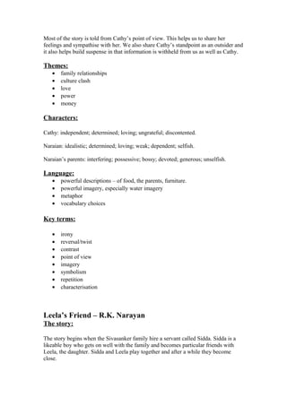 Most of the story is told from Cathy’s point of view. This helps us to share her
feelings and sympathise with her. We also share Cathy’s standpoint as an outsider and
it also helps build suspense in that information is withheld from us as well as Cathy.

Themes:
   •   family relationships
   •   culture clash
   •   love
   •   power
   •   money

Characters:

Cathy: independent; determined; loving; ungrateful; discontented.

Naraian: idealistic; determined; loving; weak; dependent; selfish.

Naraian’s parents: interfering; possessive; bossy; devoted; generous; unselfish.

Language:
   •   powerful descriptions – of food, the parents, furniture.
   •   powerful imagery, especially water imagery
   •   metaphor
   •   vocabulary choices

Key terms:

   •   irony
   •   reversal/twist
   •   contrast
   •   point of view
   •   imagery
   •   symbolism
   •   repetition
   •   characterisation



Leela’s Friend – R.K. Narayan
The story:

The story begins when the Sivasanker family hire a servant called Sidda. Sidda is a
likeable boy who gets on well with the family and becomes particular friends with
Leela, the daughter. Sidda and Leela play together and after a while they become
close.
 