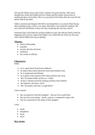 One day the family notices that Leela’s necklace has gone missing. After some
thought they realise that Sidda must be to blame and the mother accuses him of
stealing the piece of jewellery. She is so convinced of his blame that she even tells the
police what he has done.

Sidda is arrested and charged with theft even though there is no proof of him having
done anything wrong. Leela is very upset. She doesn’t care about the necklace. She
just wants her friend back so they can carry on playing the way they used to.

Sometime later Leela finds her necklace hidden in a pot. She tells her family what has
happened and everyone realises that Sidda is not a thief after all. However, the story
ends without Sidda receiving an apology.

Themes:
   •     family relationships
   •     prejudice
   •     poverty and class divisions
   •     unfairness
   •     the cruelty of officials


Characters:
Sidda:

    •    he is vague about his previous employer
    •    he makes false claims about the moon and misleads Leela
    •    he is uneducated and illiterate
    •    he is guilty at the mention of the chain and then runs away
    •    Mrs. Sivasanker thinks of him as a ‘villain’
    •    he has a criminal record for stealing jewellery from children
    •    the inspector calls him a ‘devil’
    •    Mrs. Sivasanker calls him ‘a rough fellow’

Leela’s parents:

   •     they are generous with their daughter – they give her a gold chain
   •     they give her many things – books, crayons, a companion to play with
   •     they are concerned for the safety of their daughter

Leela:

   •     spoilt
   •     thoughtless
   •     bossy
   •     naïve

Key terms:
 