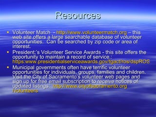 Resources Volunteer Match  -  http:// www.volunteermatch.org  C this web site offers a large searchable database of volunteer opportunities.  Can be searched by zip code or area of interest. President;s Volunteer Service Awards - this site offers the opportunity to maintain a record of service.:  https:www.presidentialserviceawards.gov/tgact/ros/dspROSlogin.cfm Municipal governments often have terrific volunteer opportunities for individuals, groups, families and children.  Visit the City of Sacramentos volunteer web pages and sign up for free email subscription to receive notices of updated listings:  http:// www.cityofsacramento.org /volunteers 