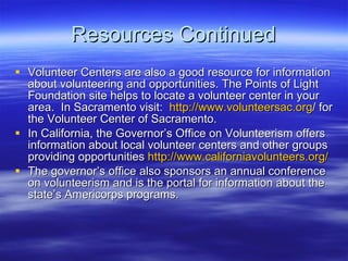 Resources Continued Volunteer Centers are also a good resource for information about volunteering and opportunities. The Points of Light Foundation site helps to locate a volunteer center in your area.  In Sacramento visit:  http:// www.volunteersac.org / for the Volunteer Center of Sacramento. In California, the Governors Office on Volunteerism offers information about local volunteer centers and other groups providing opportunities  http:// www.californiavolunteers.org / The governors office also sponsors an annual conference on volunteerism and is the portal for information about the states Americorps programs. 